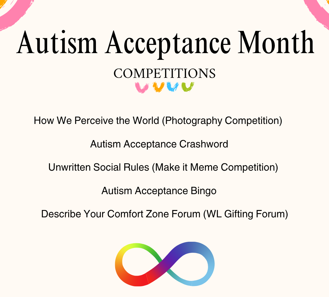 - How We Perceive the World (Photography Competition)  - Autism Acceptance Crashword  - Unwritten Social Rules (Make it Meme Competition)   - Autism Acceptance Bingo   - Describe Your Comfort Zone Forum (WL Gifting Forum)